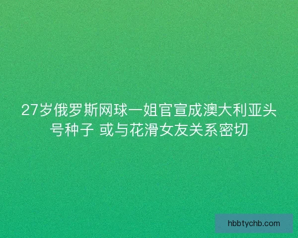 27岁俄罗斯网球一姐官宣成澳大利亚头号种子 或与花滑女友关系密切