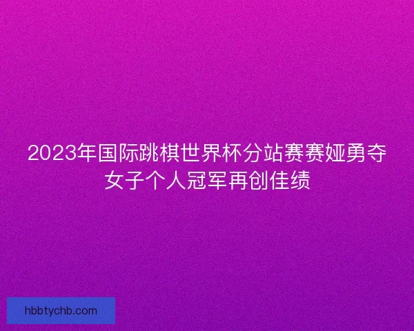 2023年国际跳棋世界杯分站赛赛娅勇夺女子个人冠军再创佳绩