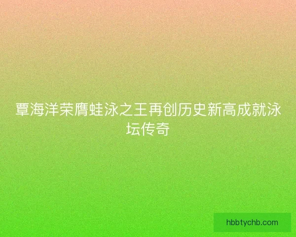覃海洋荣膺蛙泳之王再创历史新高成就泳坛传奇 覃海洋荣膺蛙泳之王再创历史新高成就泳坛传奇