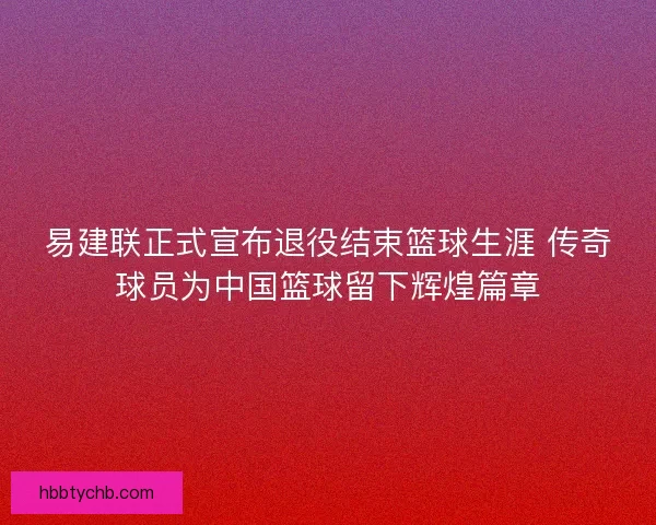 易建联正式宣布退役结束篮球生涯 传奇球员为中国篮球留下辉煌篇章