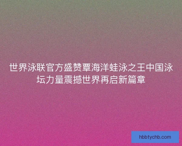 世界泳联官方盛赞覃海洋蛙泳之王中国泳坛力量震撼世界再启新篇章