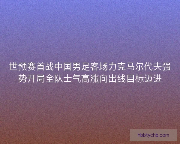 世预赛首战中国男足客场力克马尔代夫强势开局全队士气高涨向出线目标迈进 世预赛首战中国男足客场力克马尔代夫强势开局全队士气高涨向出线目标迈进