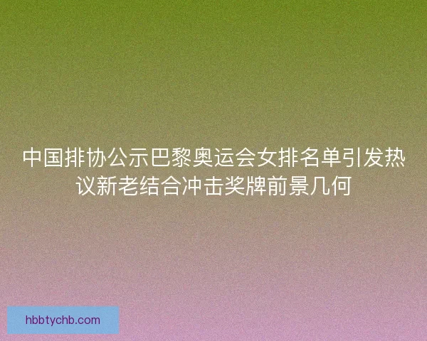 中国排协公示巴黎奥运会女排名单引发热议新老结合冲击奖牌前景几何 中国排协公示巴黎奥运会女排名单引发热议新老结合冲击奖牌前景几何