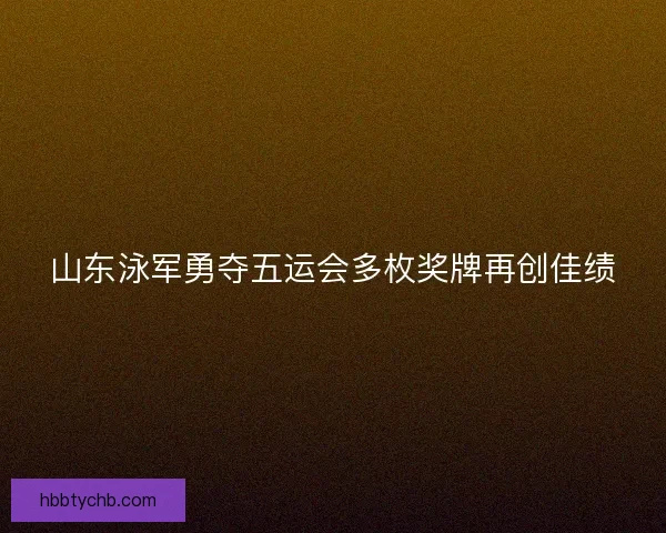 山东泳军勇夺五运会多枚奖牌再创佳绩 山东泳军勇夺五运会多枚奖牌再创佳绩
