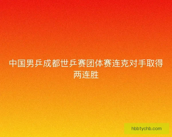中国男乒成都世乒赛团体赛连克对手取得两连胜 中国男乒成都世乒赛团体赛连克对手取得两连胜