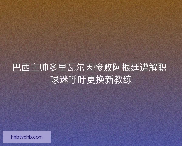 巴西主帅多里瓦尔因惨败阿根廷遭解职 球迷呼吁更换新教练
