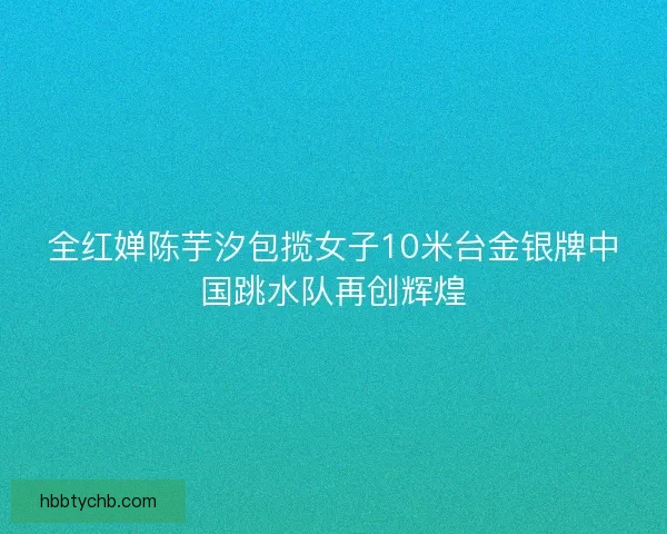 全红婵陈芋汐包揽女子10米台金银牌中国跳水队再创辉煌 全红婵陈芋汐包揽女子10米台金银牌中国跳水队再创辉煌