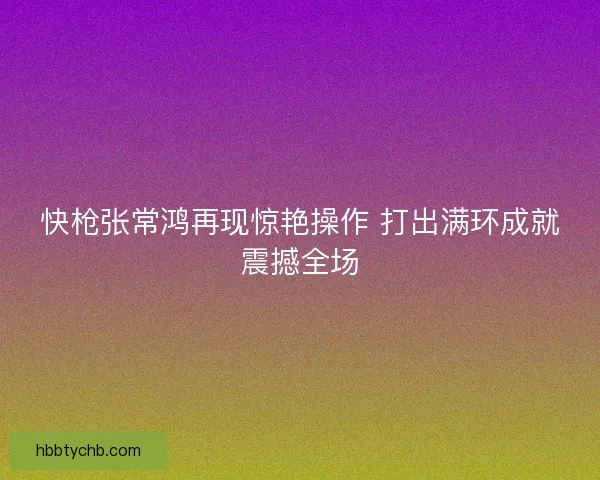 快枪张常鸿再现惊艳操作 打出满环成就震撼全场 快枪张常鸿再现惊艳操作 打出满环成就震撼全场